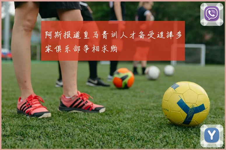 阿斯报道皇马青训人才备受追捧多家俱乐部争相求购