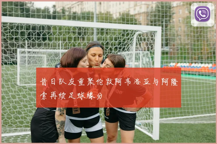 昔日队友重聚伦敦阿韦洛亚与阿隆索再续足球缘分