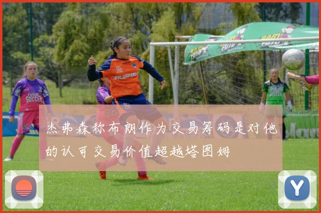 杰弗森称布朗作为交易筹码是对他的认可交易价值超越塔图姆
