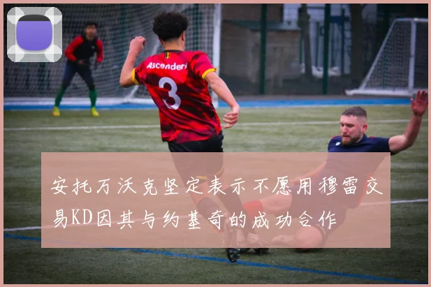 安托万沃克坚定表示不愿用穆雷交易KD因其与约基奇的成功合作