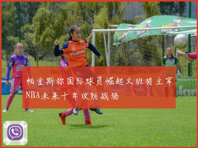 帕金斯称国际球员崛起文班将主宰NBA未来十年攻防战场