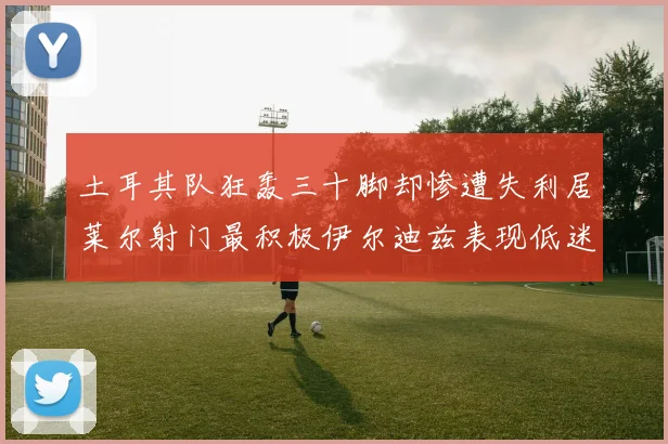 土耳其队狂轰三十脚却惨遭失利居莱尔射门最积极伊尔迪兹表现低迷
