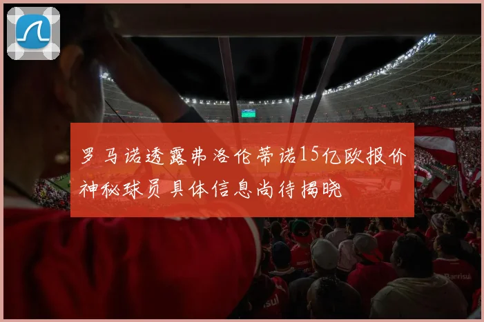 罗马诺透露弗洛伦蒂诺15亿欧报价神秘球员具体信息尚待揭晓