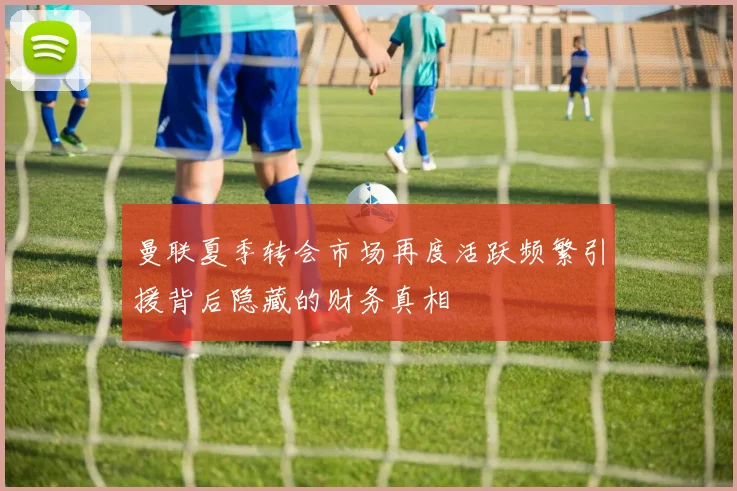 曼联夏季转会市场再度活跃频繁引援背后隐藏的财务真相