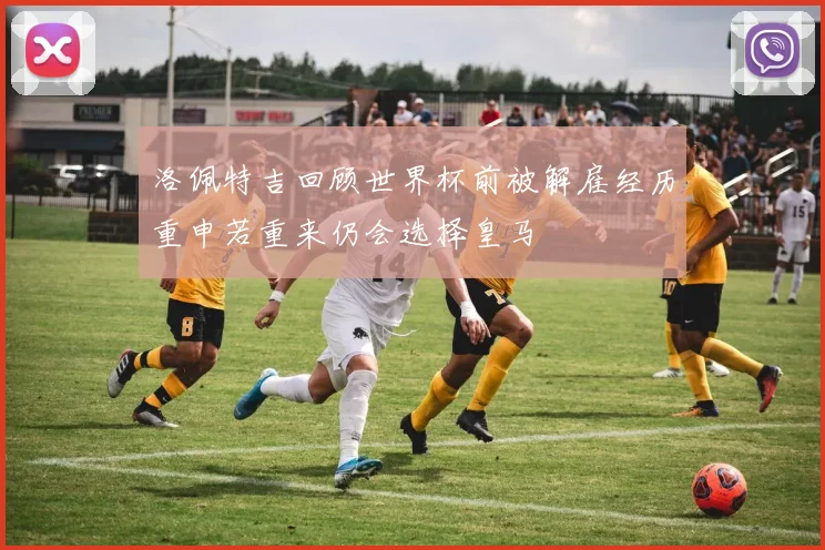 洛佩特吉回顾世界杯前被解雇经历重申若重来仍会选择皇马