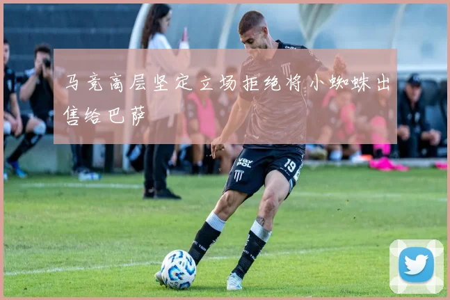 马竞高层坚定立场拒绝将小蜘蛛出售给巴萨