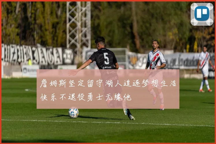 詹姆斯坚定留守湖人追逐梦想生活快乐不退役勇士无缘他