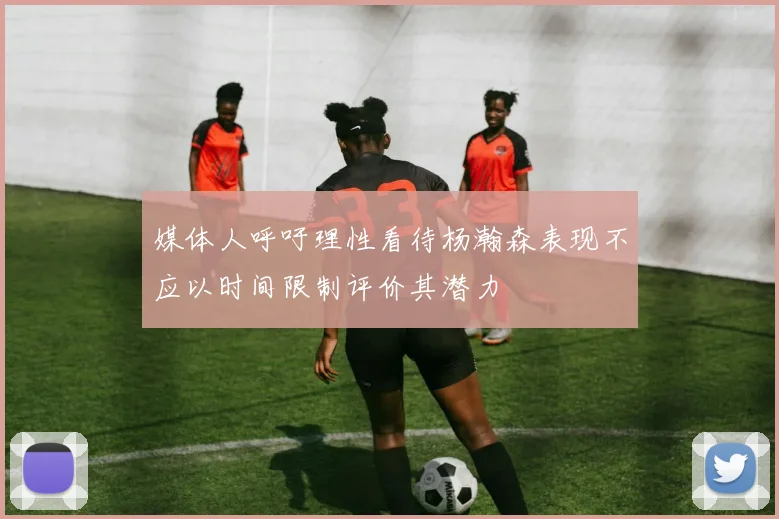 媒体人呼吁理性看待杨瀚森表现不应以时间限制评价其潜力