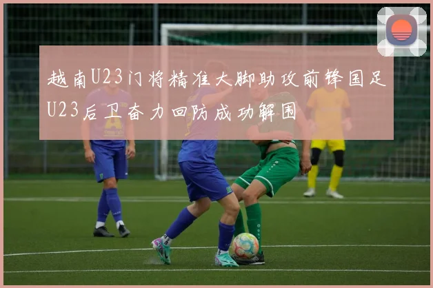 越南U23门将精准大脚助攻前锋国足U23后卫奋力回防成功解围