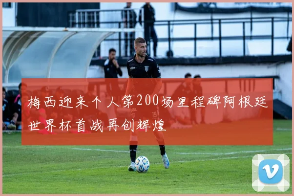 梅西迎来个人第200场里程碑阿根廷世界杯首战再创辉煌