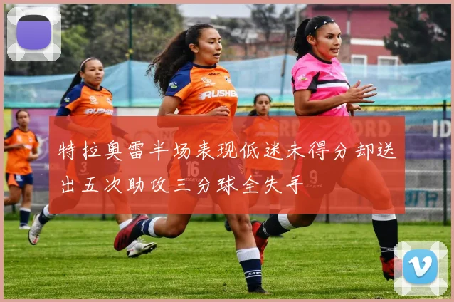 特拉奥雷半场表现低迷未得分却送出五次助攻三分球全失手