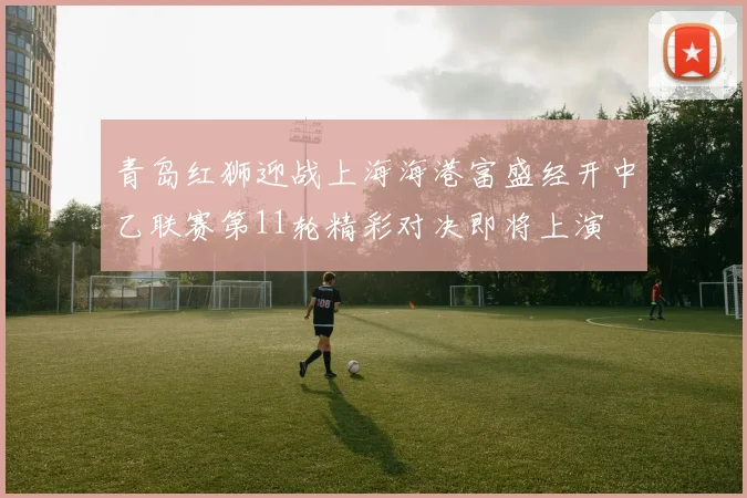 青岛红狮迎战上海海港富盛经开中乙联赛第11轮精彩对决即将上演
