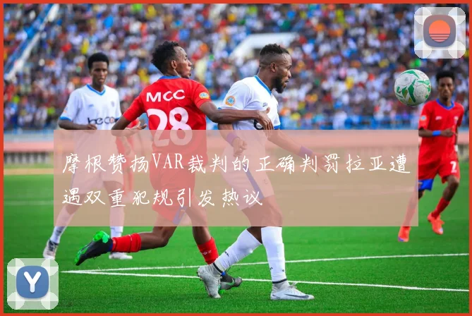 摩根赞扬VAR裁判的正确判罚拉亚遭遇双重犯规引发热议