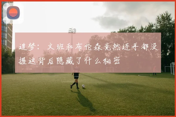 追梦：文班和布伦森竟然连手都没握这背后隐藏了什么秘密