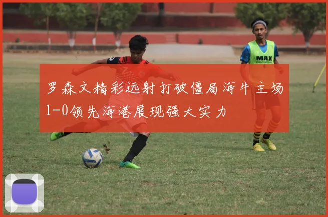 罗森文精彩远射打破僵局海牛主场1-0领先海港展现强大实力