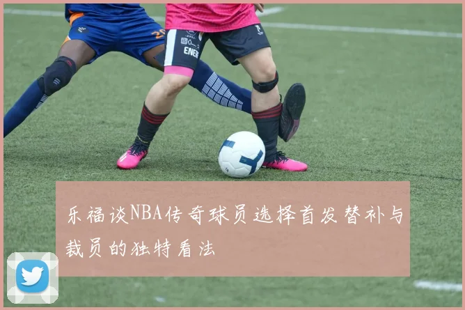 乐福谈NBA传奇球员选择首发替补与裁员的独特看法