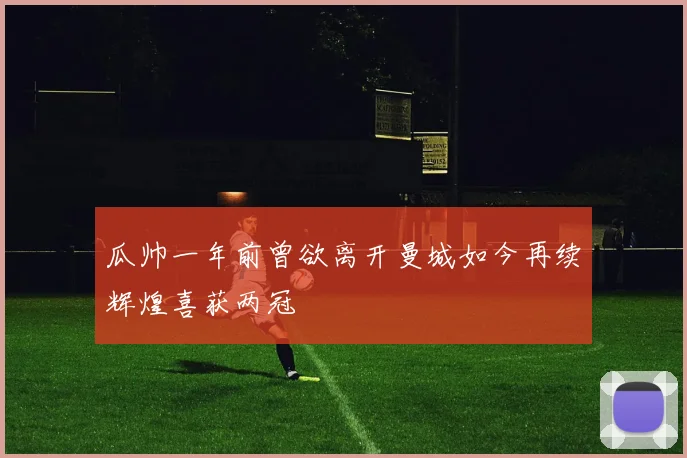 瓜帅一年前曾欲离开曼城如今再续辉煌喜获两冠