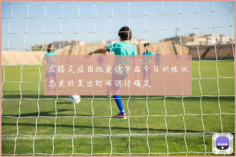 右膝炎症困扰爱德华兹今日训练状态良好复出时间仍待确定