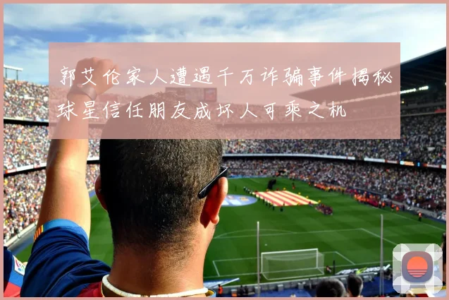 郭艾伦家人遭遇千万诈骗事件揭秘球星信任朋友成坏人可乘之机