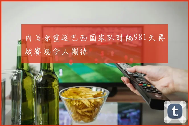 内马尔重返巴西国家队时隔981天再战赛场令人期待