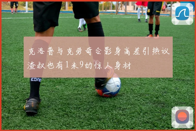 克洛普与克劳奇合影身高差引热议渣叔也有1米9的惊人身材