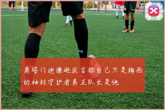 奥塔门迪谦逊发言称自己只是梅西的袖标守护者真正队长是他