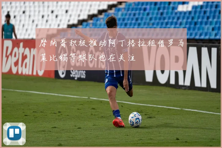 摩纳哥积极推动阿丁格拉租借罗马莱比锡等球队也在关注