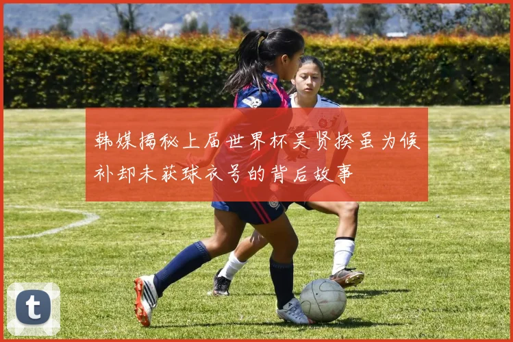韩媒揭秘上届世界杯吴贤揆虽为候补却未获球衣号的背后故事