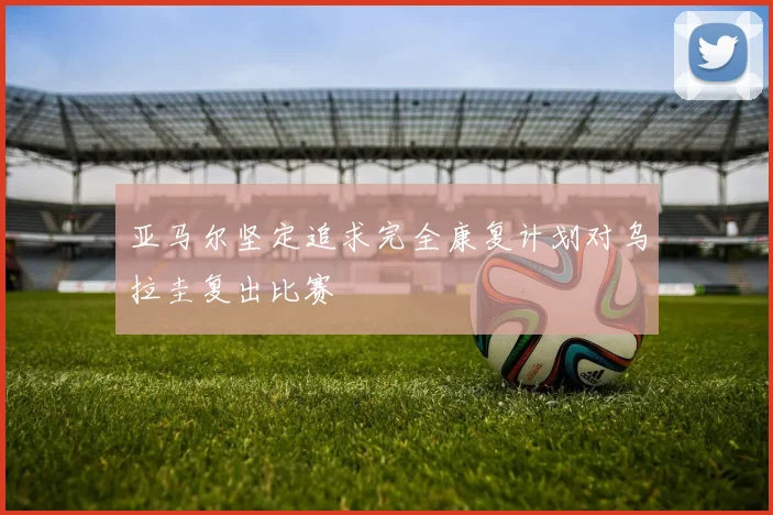亚马尔坚定追求完全康复计划对乌拉圭复出比赛