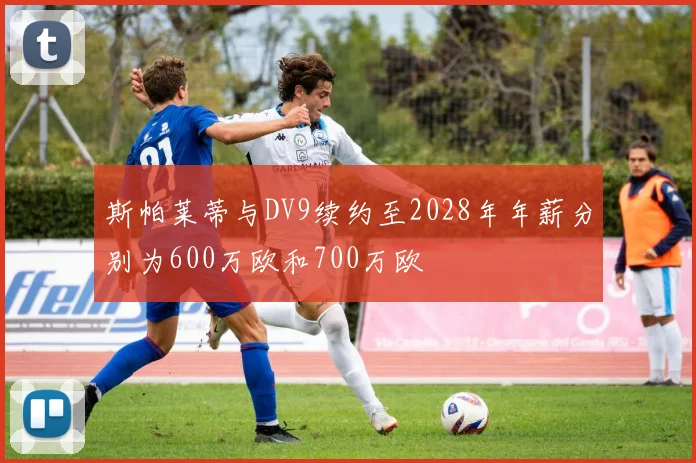 斯帕莱蒂与DV9续约至2028年年薪分别为600万欧和700万欧