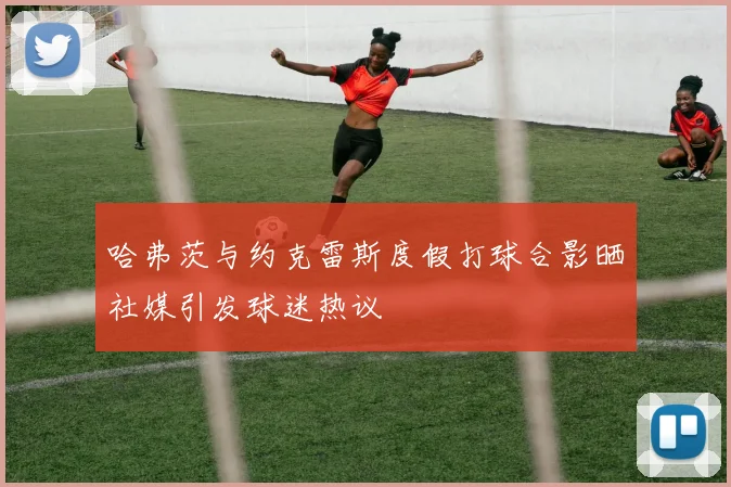哈弗茨与约克雷斯度假打球合影晒社媒引发球迷热议
