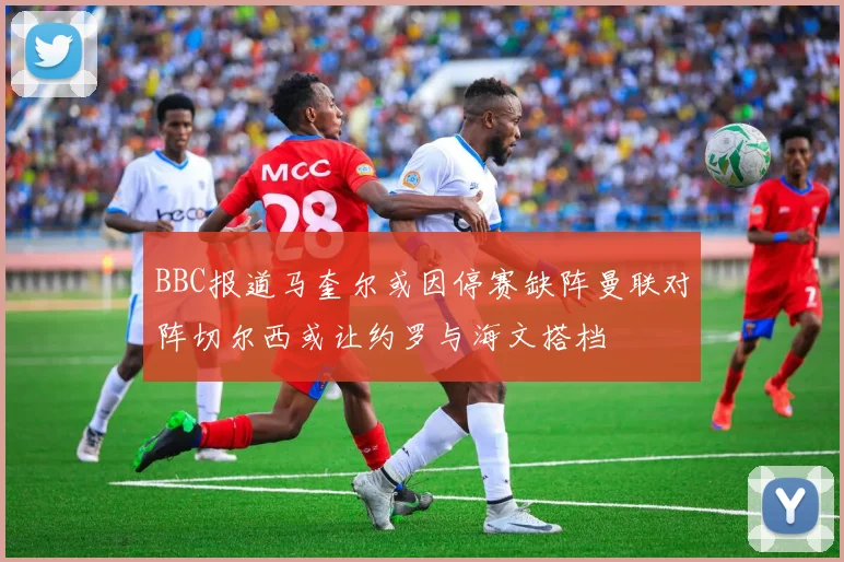 BBC报道马奎尔或因停赛缺阵曼联对阵切尔西或让约罗与海文搭档