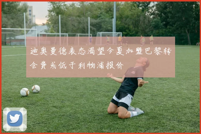 迪奥曼德表态渴望今夏加盟巴黎转会费或低于利物浦报价