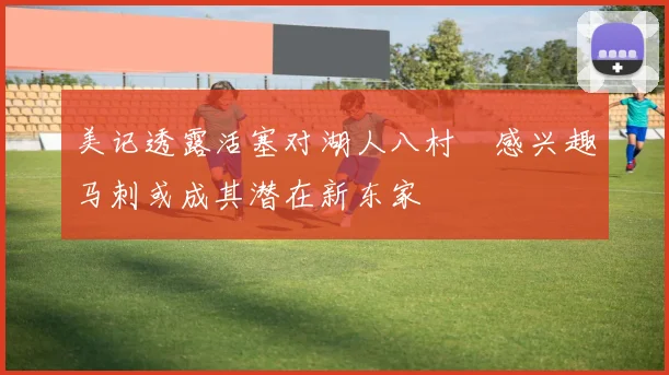 美记透露活塞对湖人八村塁感兴趣马刺或成其潜在新东家