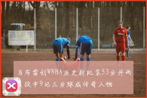 马布雷创WNBA历史新纪录53分并两度投中9记三分球成传奇人物